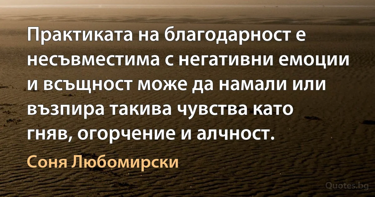 Практиката на благодарност е несъвместима с негативни емоции и всъщност може да намали или възпира такива чувства като гняв, огорчение и алчност. (Соня Любомирски)