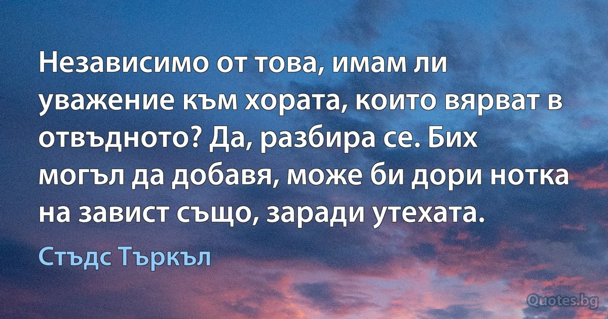 Независимо от това, имам ли уважение към хората, които вярват в отвъдното? Да, разбира се. Бих могъл да добавя, може би дори нотка на завист също, заради утехата. (Стъдс Търкъл)