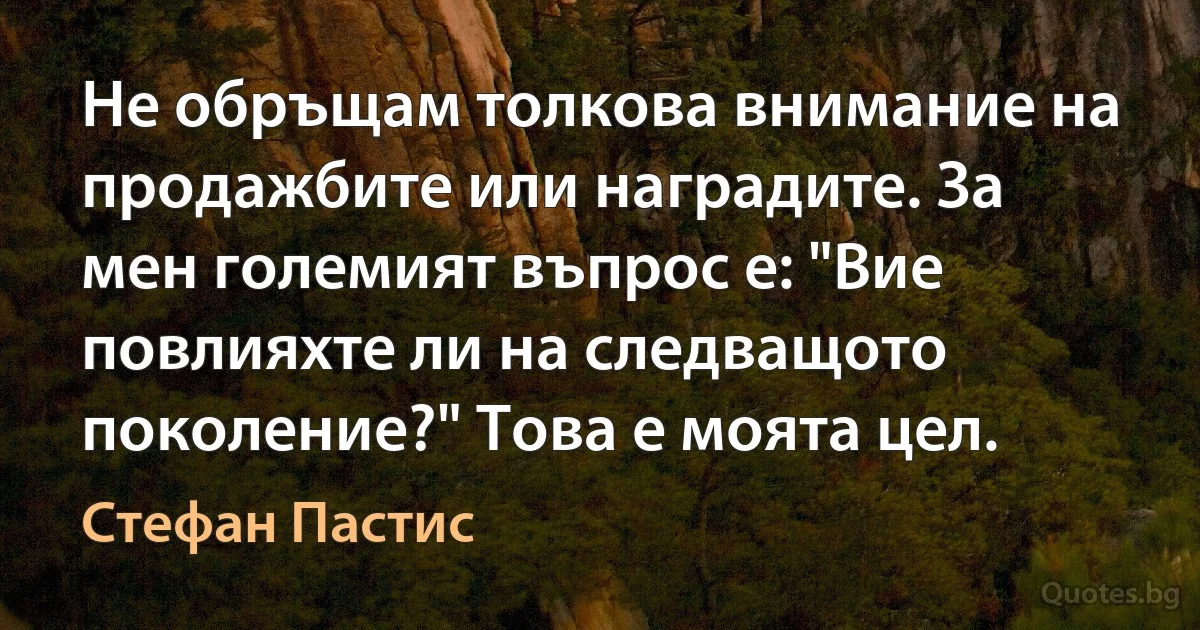 Не обръщам толкова внимание на продажбите или наградите. За мен големият въпрос е: "Вие повлияхте ли на следващото поколение?" Това е моята цел. (Стефан Пастис)