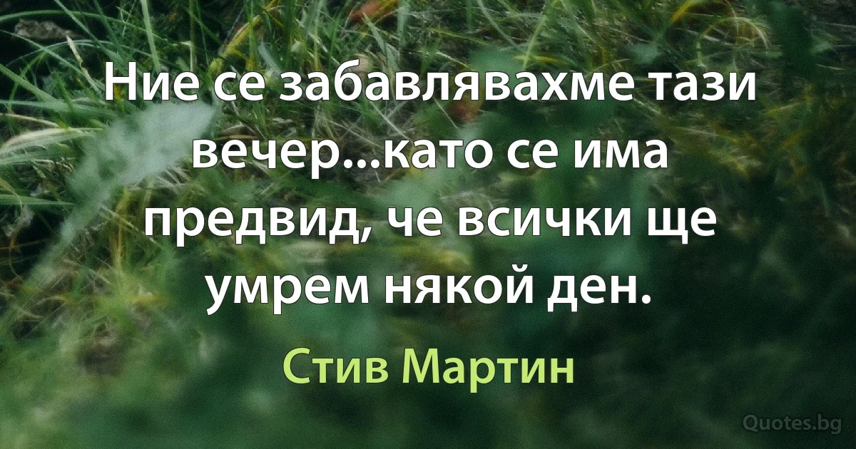 Ние се забавлявахме тази вечер...като се има предвид, че всички ще умрем някой ден. (Стив Мартин)