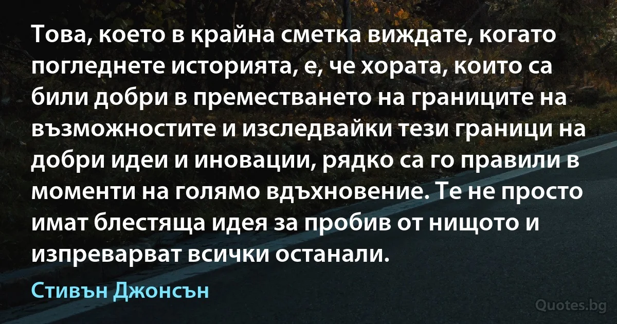 Това, което в крайна сметка виждате, когато погледнете историята, е, че хората, които са били добри в преместването на границите на възможностите и изследвайки тези граници на добри идеи и иновации, рядко са го правили в моменти на голямо вдъхновение. Те не просто имат блестяща идея за пробив от нищото и изпреварват всички останали. (Стивън Джонсън)