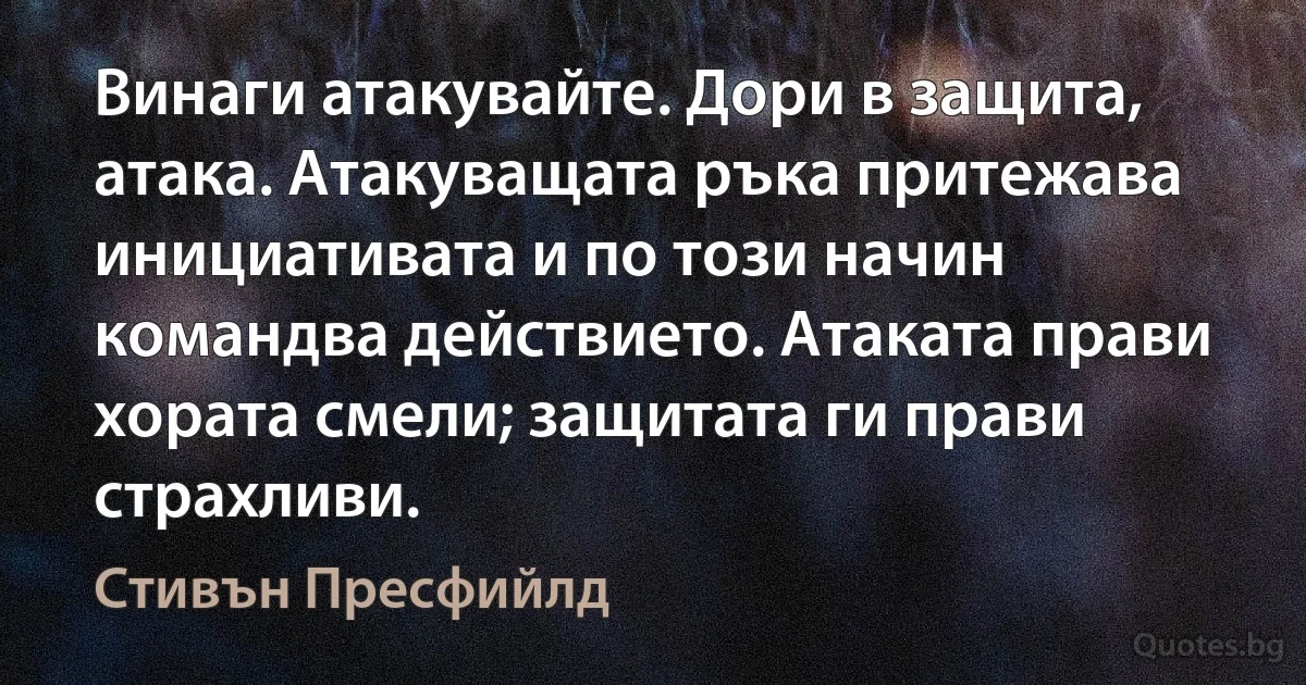 Винаги атакувайте. Дори в защита, атака. Атакуващата ръка притежава инициативата и по този начин командва действието. Атаката прави хората смели; защитата ги прави страхливи. (Стивън Пресфийлд)