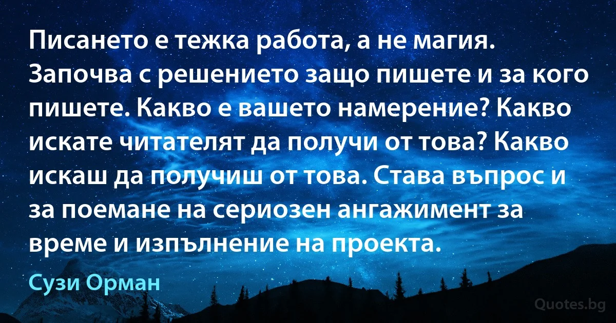 Писането е тежка работа, а не магия. Започва с решението защо пишете и за кого пишете. Какво е вашето намерение? Какво искате читателят да получи от това? Какво искаш да получиш от това. Става въпрос и за поемане на сериозен ангажимент за време и изпълнение на проекта. (Сузи Орман)