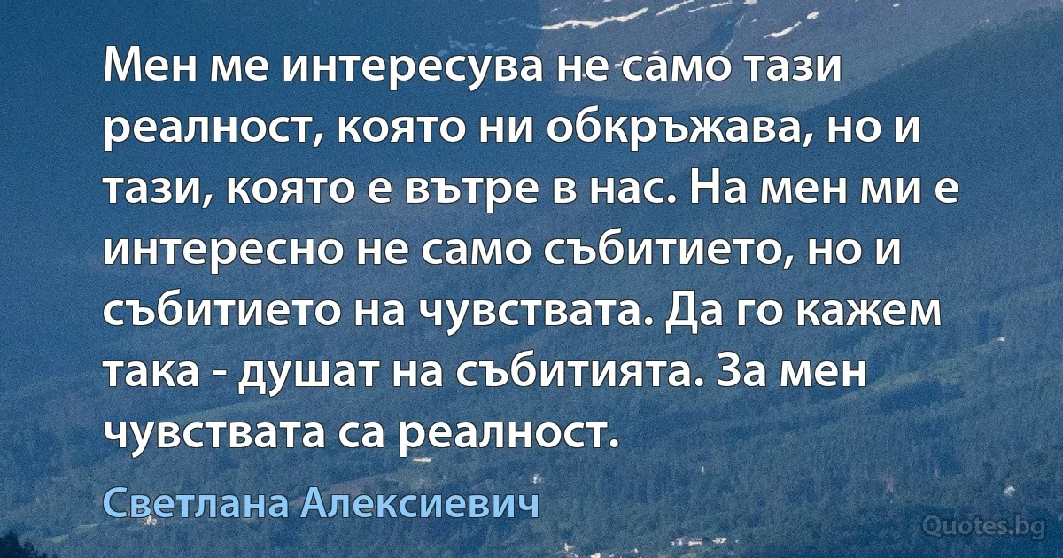 Мен ме интересува не само тази реалност, която ни обкръжава, но и тази, която е вътре в нас. На мен ми е интересно не само събитието, но и събитието на чувствата. Да го кажем така - душат на събитията. За мен чувствата са реалност. (Светлана Алексиевич)