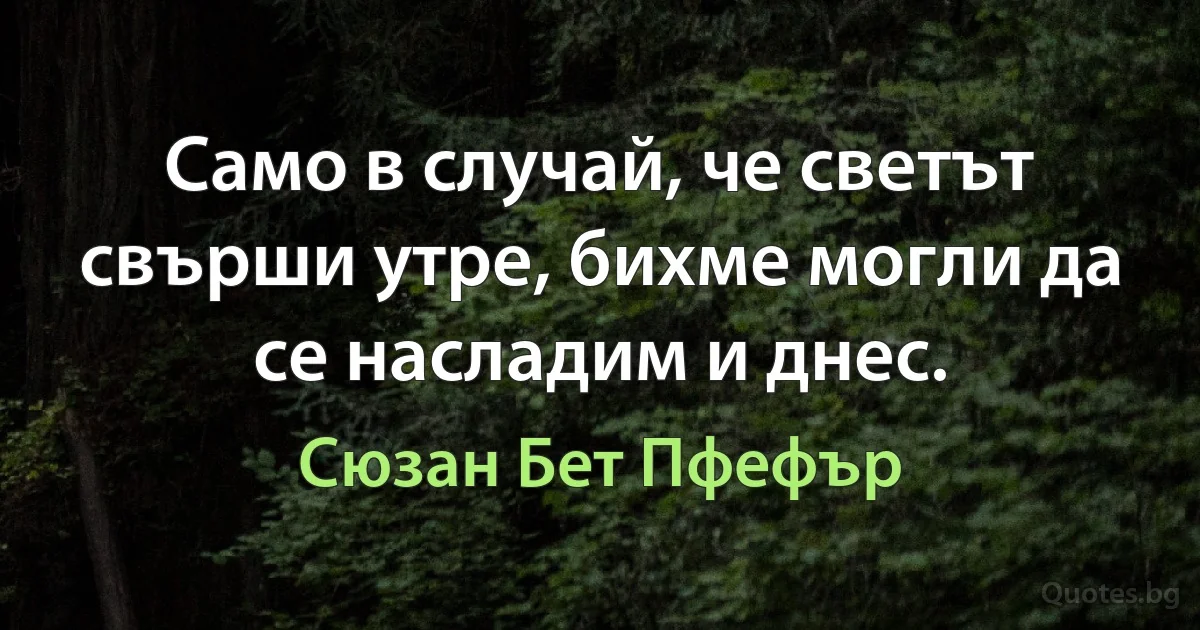 Само в случай, че светът свърши утре, бихме могли да се насладим и днес. (Сюзан Бет Пфефър)