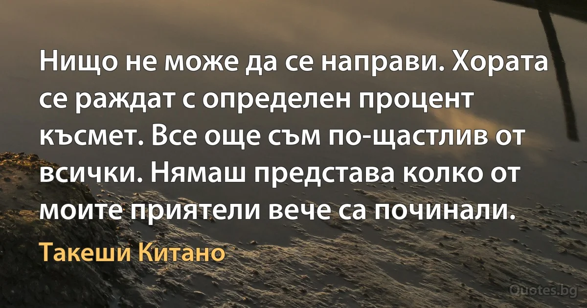 Нищо не може да се направи. Хората се раждат с определен процент късмет. Все още съм по-щастлив от всички. Нямаш представа колко от моите приятели вече са починали. (Такеши Китано)