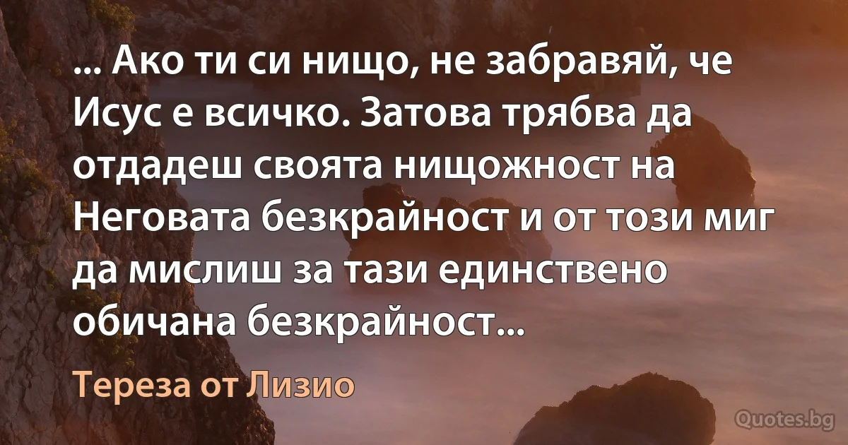 ... Ако ти си нищо, не забравяй, че Исус е всичко. Затова трябва да отдадеш своята нищожност на Неговата безкрайност и от този миг да мислиш за тази единствено обичана безкрайност... (Тереза от Лизио)