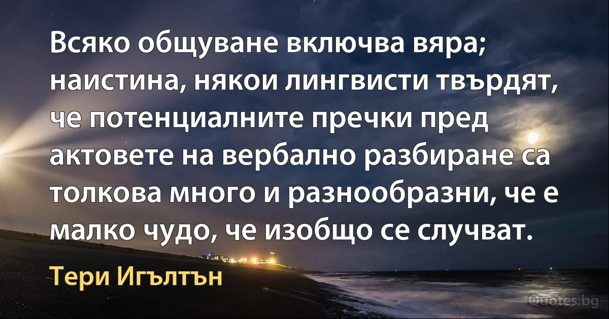 Всяко общуване включва вяра; наистина, някои лингвисти твърдят, че потенциалните пречки пред актовете на вербално разбиране са толкова много и разнообразни, че е малко чудо, че изобщо се случват. (Тери Игълтън)