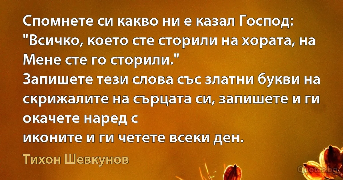 Спомнете си какво ни е казал Господ: "Всичко, което сте сторили на хората, на Мене сте го сторили."
Запишете тези слова със златни букви на скрижалите на сърцата си, запишете и ги окачете наред с 
иконите и ги четете всеки ден. (Тихон Шевкунов)