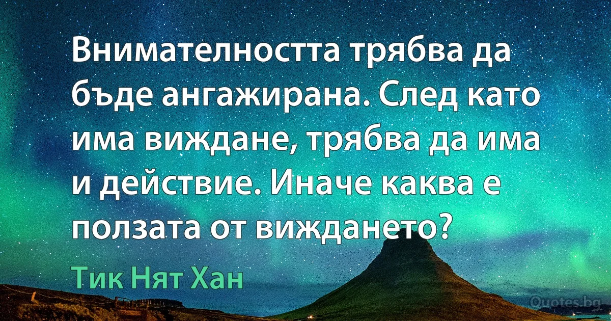 Внимателността трябва да бъде ангажирана. След като има виждане, трябва да има и действие. Иначе каква е ползата от виждането? (Тик Нят Хан)