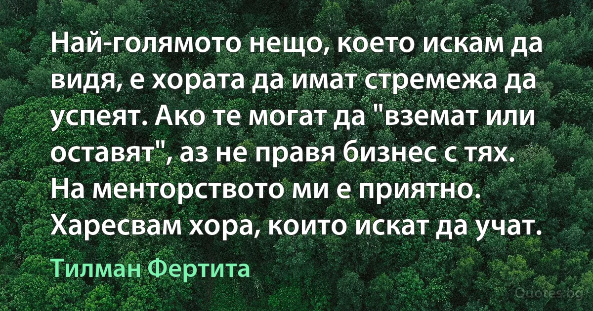 Най-голямото нещо, което искам да видя, е хората да имат стремежа да успеят. Ако те могат да "вземат или оставят", аз не правя бизнес с тях. На менторството ми е приятно. Харесвам хора, които искат да учат. (Тилман Фертита)