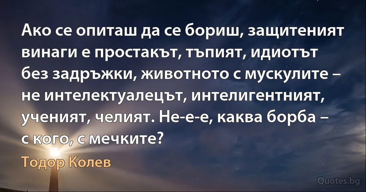 Ако се опиташ да се бориш, защитеният винаги е простакът, тъпият, идиотът без задръжки, животното с мускулите – не интелектуалецът, интелигентният, ученият, челият. Не-е-е, каква борба – с кого, с мечките? (Тодор Колев)