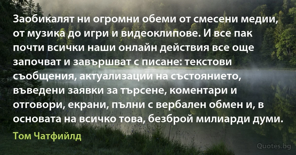 Заобикалят ни огромни обеми от смесени медии, от музика до игри и видеоклипове. И все пак почти всички наши онлайн действия все още започват и завършват с писане: текстови съобщения, актуализации на състоянието, въведени заявки за търсене, коментари и отговори, екрани, пълни с вербален обмен и, в основата на всичко това, безброй милиарди думи. (Том Чатфийлд)