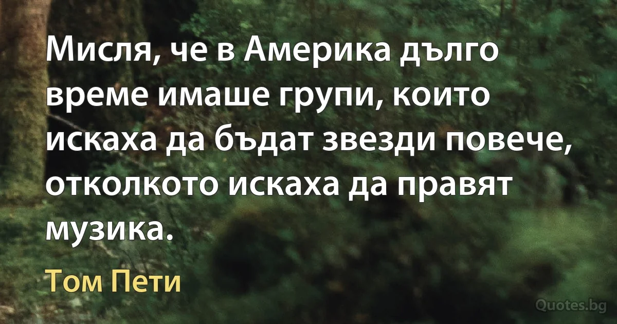 Мисля, че в Америка дълго време имаше групи, които искаха да бъдат звезди повече, отколкото искаха да правят музика. (Том Пети)