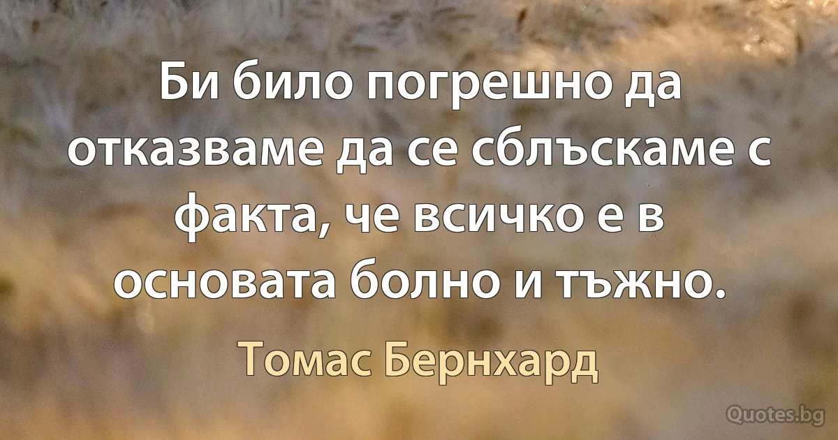 Би било погрешно да отказваме да се сблъскаме с факта, че всичко е в основата болно и тъжно. (Томас Бернхард)