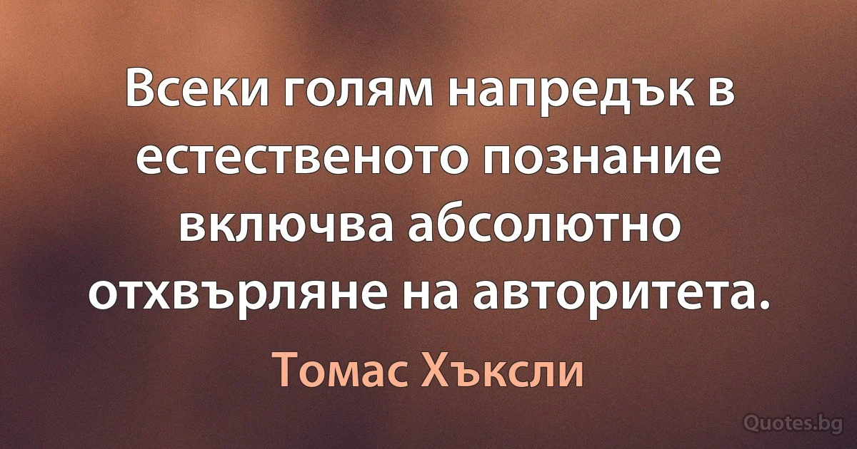 Всеки голям напредък в естественото познание включва абсолютно отхвърляне на авторитета. (Томас Хъксли)