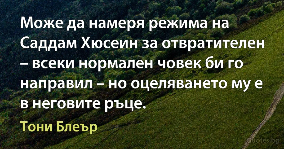 Може да намеря режима на Саддам Хюсеин за отвратителен – всеки нормален човек би го направил – но оцеляването му е в неговите ръце. (Тони Блеър)