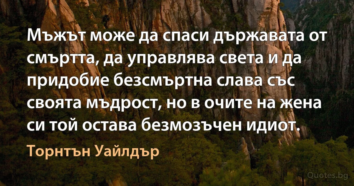 Мъжът може да спаси държавата от смъртта, да управлява света и да придобие безсмъртна слава със своята мъдрост, но в очите на жена си той остава безмозъчен идиот. (Торнтън Уайлдър)