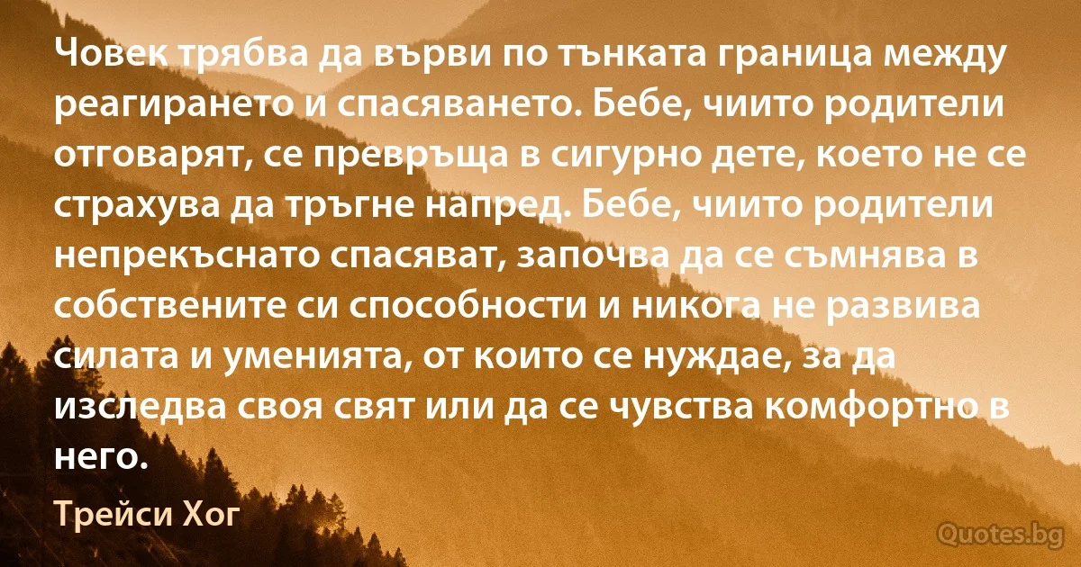 Човек трябва да върви по тънката граница между реагирането и спасяването. Бебе, чиито родители отговарят, се превръща в сигурно дете, което не се страхува да тръгне напред. Бебе, чиито родители непрекъснато спасяват, започва да се съмнява в собствените си способности и никога не развива силата и уменията, от които се нуждае, за да изследва своя свят или да се чувства комфортно в него. (Трейси Хог)