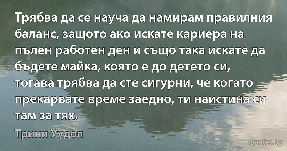 Трябва да се науча да намирам правилния баланс, защото ако искате кариера на пълен работен ден и също така искате да бъдете майка, която е до детето си, тогава трябва да сте сигурни, че когато прекарвате време заедно, ти наистина си там за тях. (Трини Уудол)