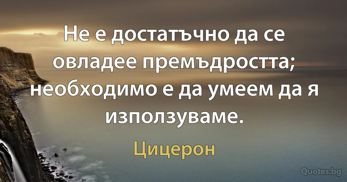 Не е достатъчно да се овладее премъдростта; необходимо е да умеем да я използуваме. (Цицерон)