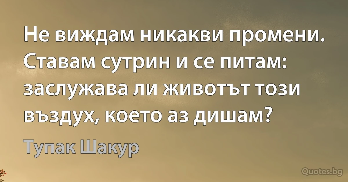 Не виждам никакви промени. Ставам сутрин и се питам: заслужава ли животът този въздух, което аз дишам? (Тупак Шакур)