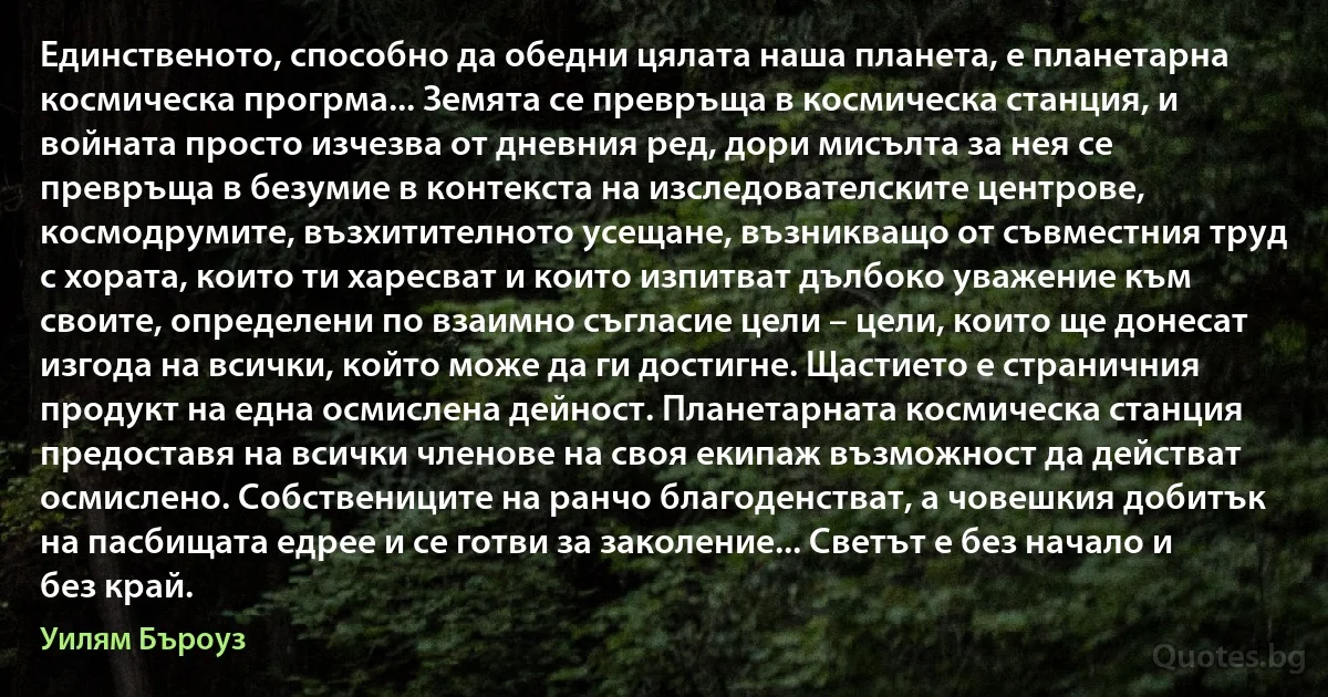 Единственото, способно да обедни цялата наша планета, е планетарна космическа прогрма... Земята се превръща в космическа станция, и войната просто изчезва от дневния ред, дори мисълта за нея се превръща в безумие в контекста на изследователските центрове, космодрумите, възхитителното усещане, възникващо от съвместния труд с хората, които ти харесват и които изпитват дълбоко уважение към своите, определени по взаимно съгласие цели – цели, които ще донесат изгода на всички, който може да ги достигне. Щастието е страничния продукт на една осмислена дейност. Планетарната космическа станция предоставя на всички членове на своя екипаж възможност да действат осмислено. Собствениците на ранчо благоденстват, а човешкия добитък на пасбищата едрее и се готви за заколение... Светът е без начало и без край. (Уилям Бъроуз)