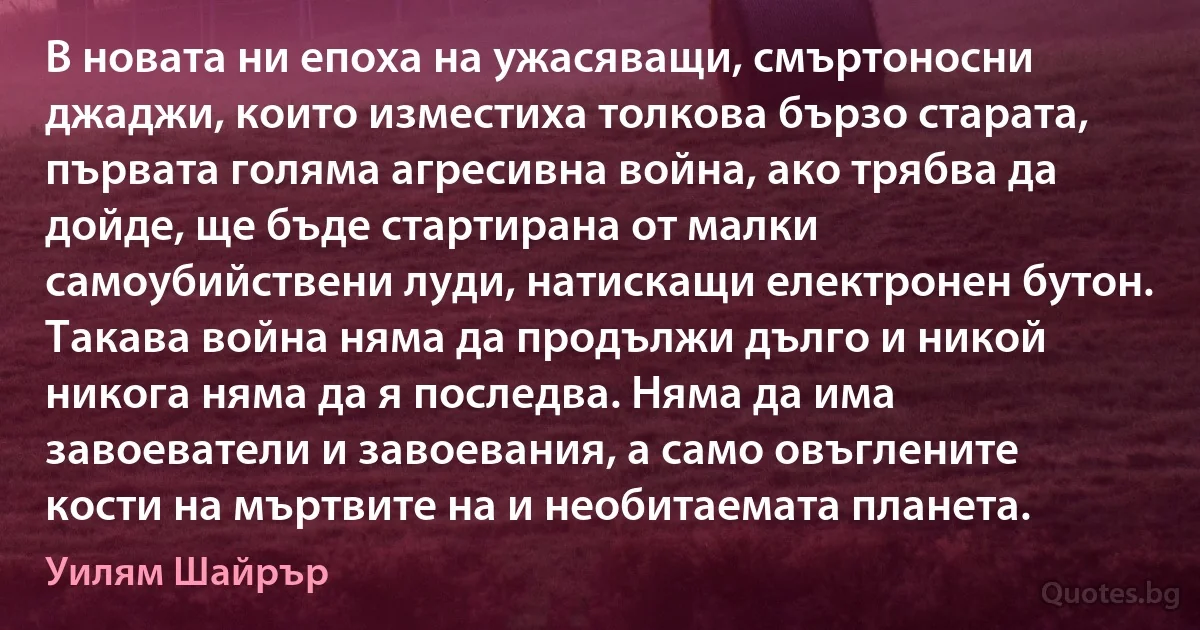 В новата ни епоха на ужасяващи, смъртоносни джаджи, които изместиха толкова бързо старата, първата голяма агресивна война, ако трябва да дойде, ще бъде стартирана от малки самоубийствени луди, натискащи електронен бутон. Такава война няма да продължи дълго и никой никога няма да я последва. Няма да има завоеватели и завоевания, а само овъглените кости на мъртвите на и необитаемата планета. (Уилям Шайрър)