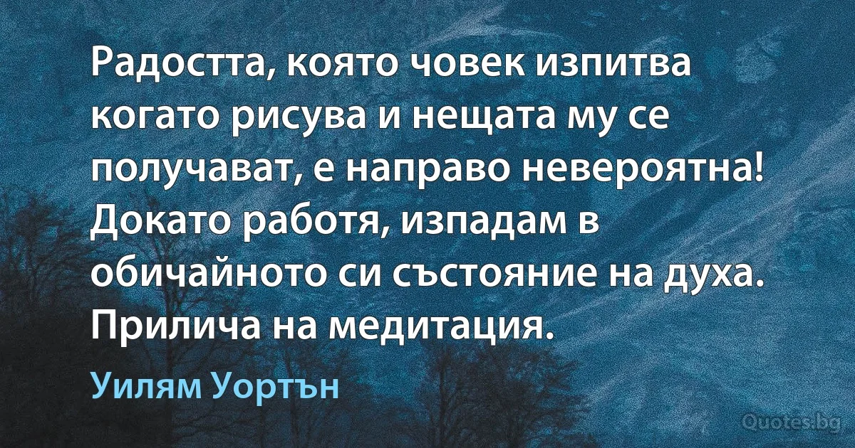 Радостта, която човек изпитва когато рисува и нещата му се получават, е направо невероятна! Докато работя, изпадам в обичайното си състояние на духа. Прилича на медитация. (Уилям Уортън)