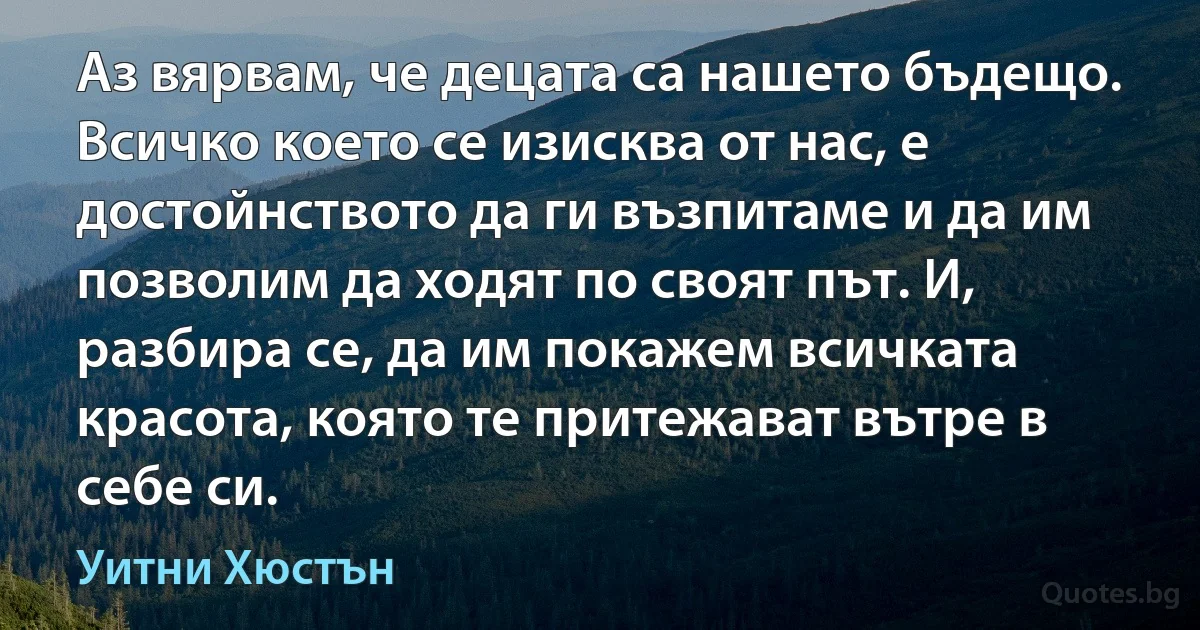 Аз вярвам, че децата са нашето бъдещо. Всичко което се изисква от нас, е достойнството да ги възпитаме и да им позволим да ходят по своят път. И, разбира се, да им покажем всичката красота, която те притежават вътре в себе си. (Уитни Хюстън)