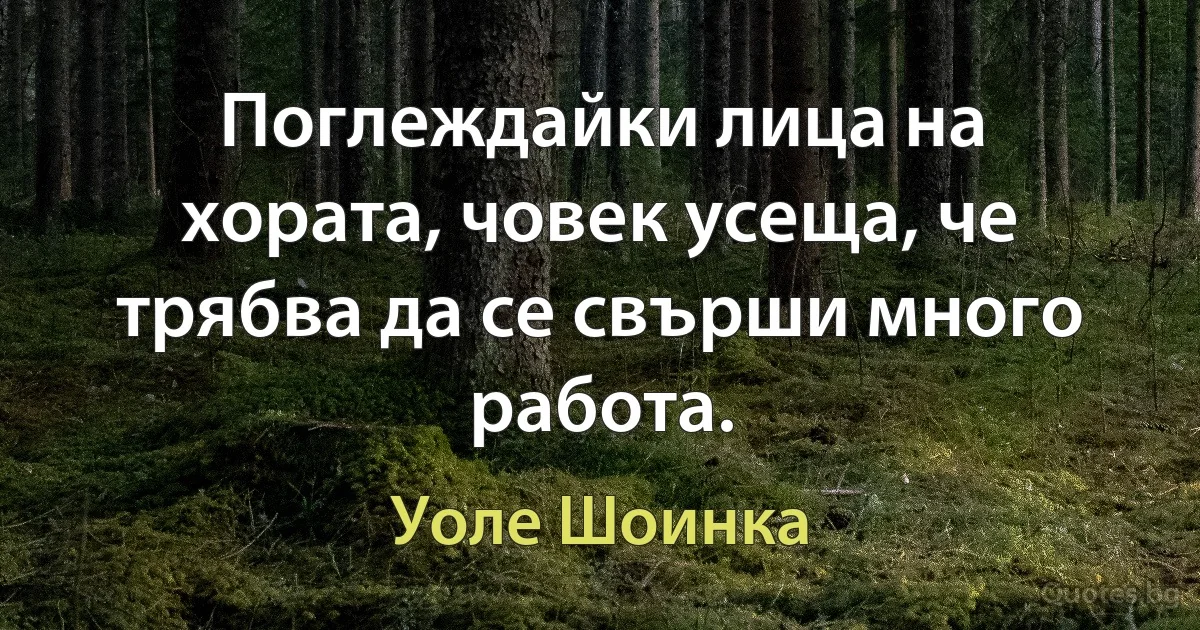 Поглеждайки лица на хората, човек усеща, че трябва да се свърши много работа. (Уоле Шоинка)