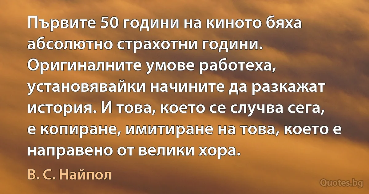 Първите 50 години на киното бяха абсолютно страхотни години. Оригиналните умове работеха, установявайки начините да разкажат история. И това, което се случва сега, е копиране, имитиране на това, което е направено от велики хора. (В. С. Найпол)