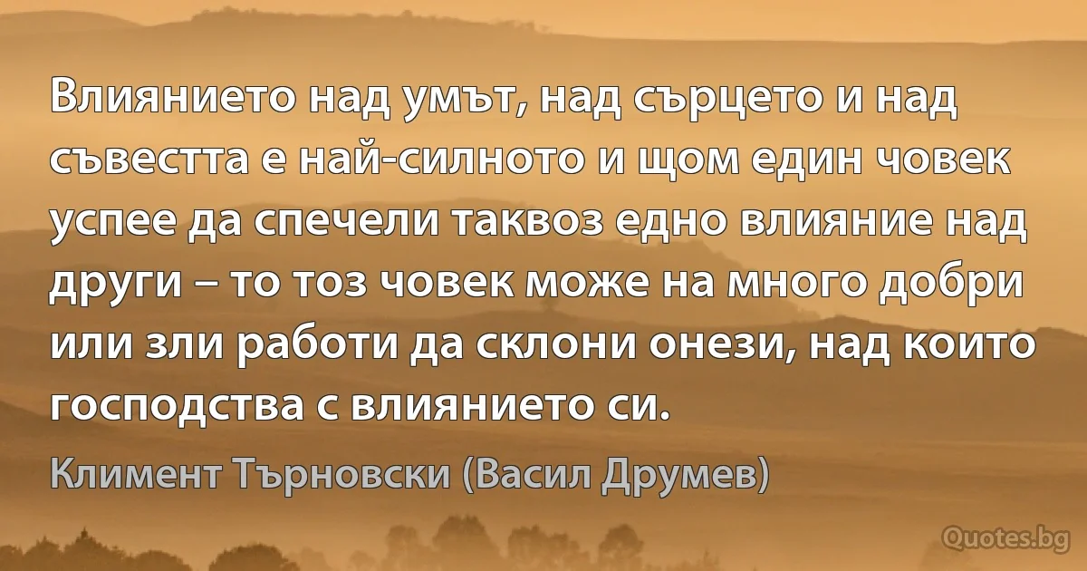 Влиянието над умът, над сърцето и над съвестта е най-силното и щом един човек успее да спечели таквоз едно влияние над други – то тоз човек може на много добри или зли работи да склони онези, над които господства с влиянието си. (Климент Търновски (Васил Друмев))