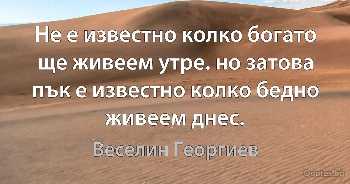 Не е известно колко богато ще живеем утре. но затова пък е известно колко бедно живеем днес. (Веселин Георгиев)