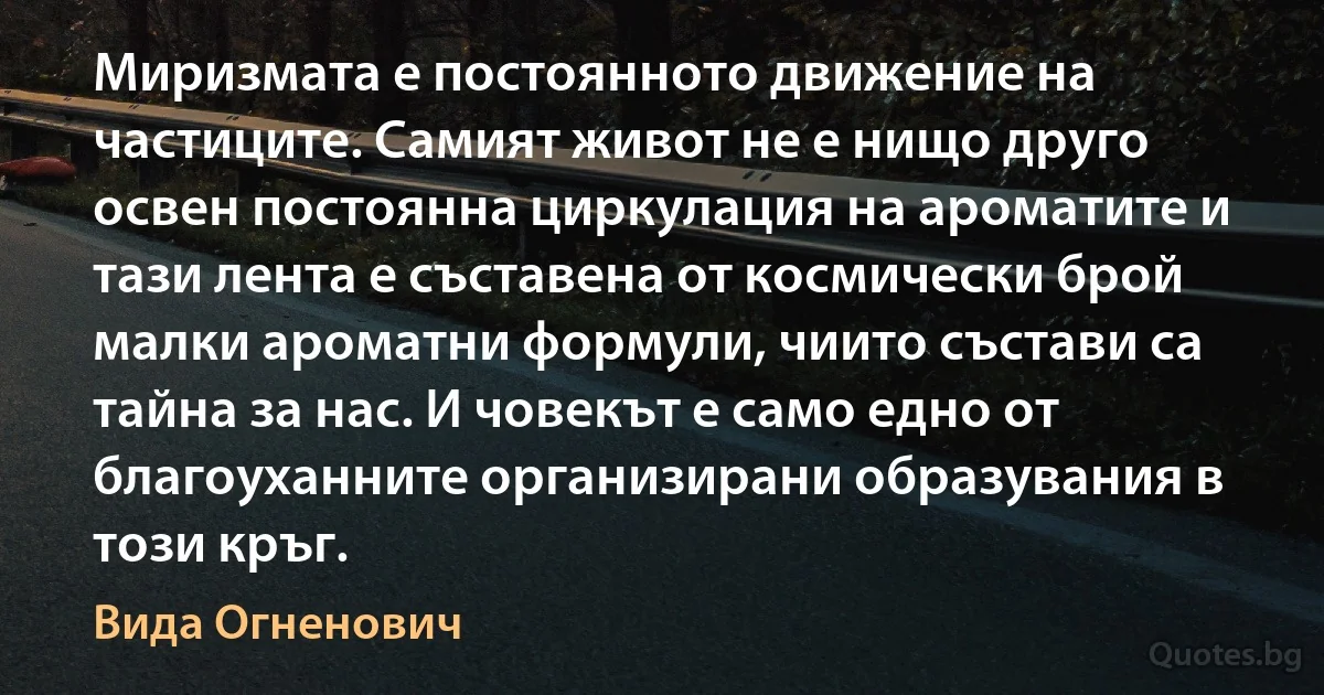 Миризмата е постоянното движение на частиците. Самият живот не е нищо друго освен постоянна циркулация на ароматите и тази лента е съставена от космически брой малки ароматни формули, чиито състави са тайна за нас. И човекът е само едно от благоуханните организирани образувания в този кръг. (Вида Огненович)