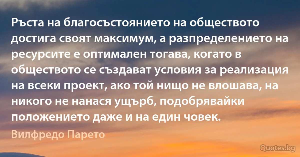 Ръста на благосъстоянието на обществото достига своят максимум, а разпределението на ресурсите е оптимален тогава, когато в обществото се създават условия за реализация на всеки проект, ако той нищо не влошава, на никого не нанася ущърб, подобрявайки положението даже и на един човек. (Вилфредо Парето)