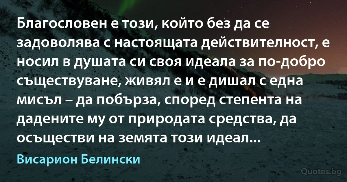 Благословен е този, който без да се задоволява с настоящата действителност, е носил в душата си своя идеала за по-добро съществуване, живял е и е дишал с една мисъл – да побърза, според степента на дадените му от природата средства, да осъществи на земята този идеал... (Висарион Белински)