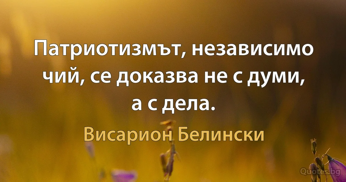 Патриотизмът, независимо чий, се доказва не с думи, а с дела. (Висарион Белински)