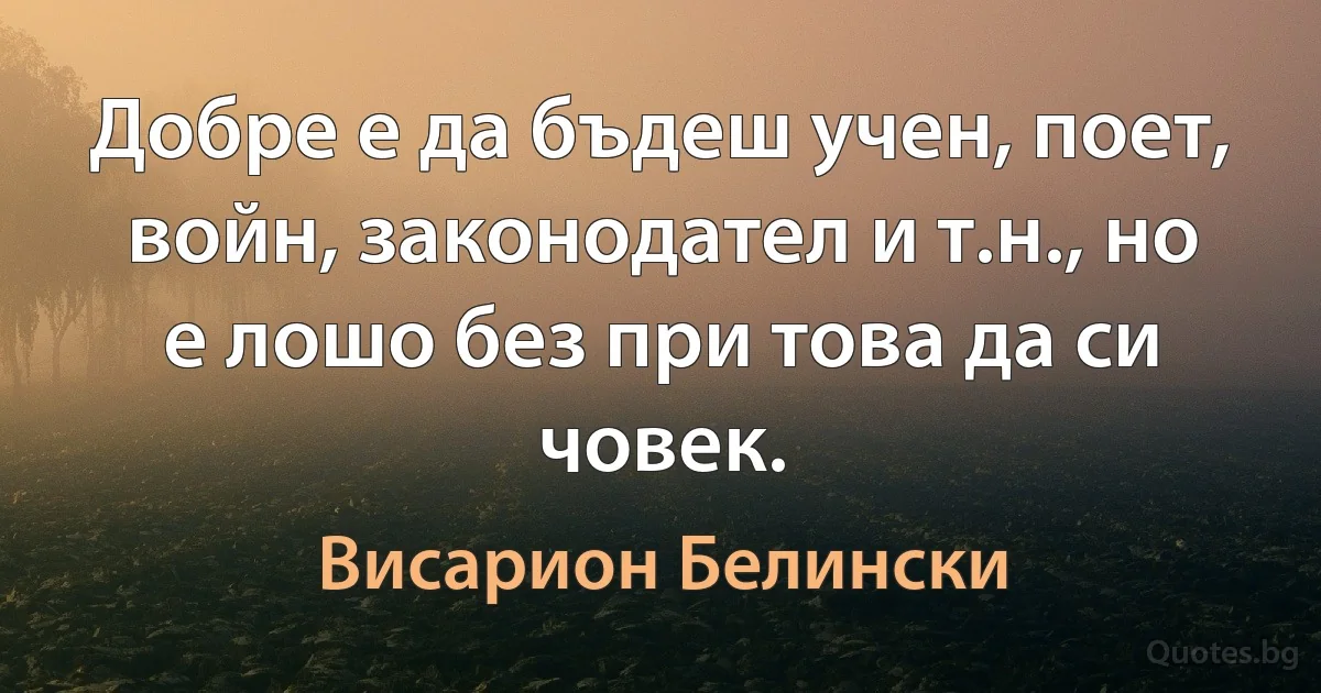 Добре е да бъдеш учен, поет, войн, законодател и т.н., но е лошо без при това да си човек. (Висарион Белински)