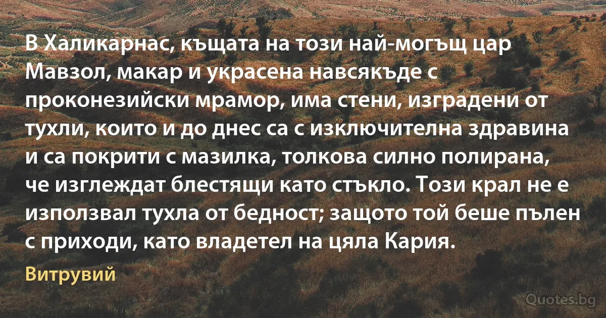 В Халикарнас, къщата на този най-могъщ цар Мавзол, макар и украсена навсякъде с проконезийски мрамор, има стени, изградени от тухли, които и до днес са с изключителна здравина и са покрити с мазилка, толкова силно полирана, че изглеждат блестящи като стъкло. Този крал не е използвал тухла от бедност; защото той беше пълен с приходи, като владетел на цяла Кария. (Витрувий)