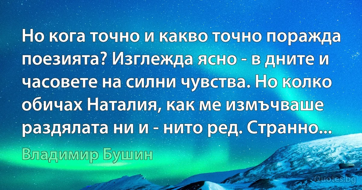 Но кога точно и какво точно поражда поезията? Изглежда ясно - в дните и часовете на силни чувства. Но колко обичах Наталия, как ме измъчваше раздялата ни и - нито ред. Странно... (Владимир Бушин)