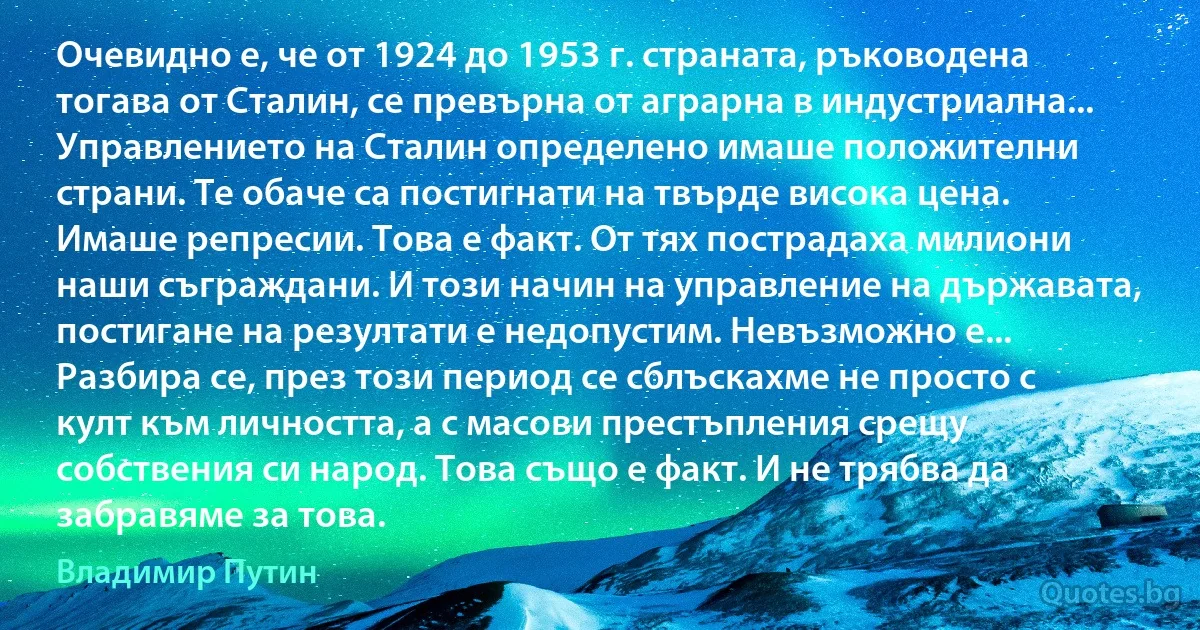 Очевидно е, че от 1924 до 1953 г. страната, ръководена тогава от Сталин, се превърна от аграрна в индустриална... Управлението на Сталин определено имаше положителни страни. Те обаче са постигнати на твърде висока цена. Имаше репресии. Това е факт. От тях пострадаха милиони наши съграждани. И този начин на управление на държавата, постигане на резултати е недопустим. Невъзможно е... Разбира се, през този период се сблъскахме не просто с култ към личността, а с масови престъпления срещу собствения си народ. Това също е факт. И не трябва да забравяме за това. (Владимир Путин)