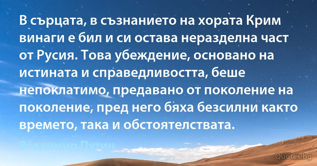 В сърцата, в съзнанието на хората Крим винаги е бил и си остава неразделна част от Русия. Това убеждение, основано на истината и справедливостта, беше непоклатимо, предавано от поколение на поколение, пред него бяха безсилни както времето, така и обстоятелствата. (Владимир Путин)