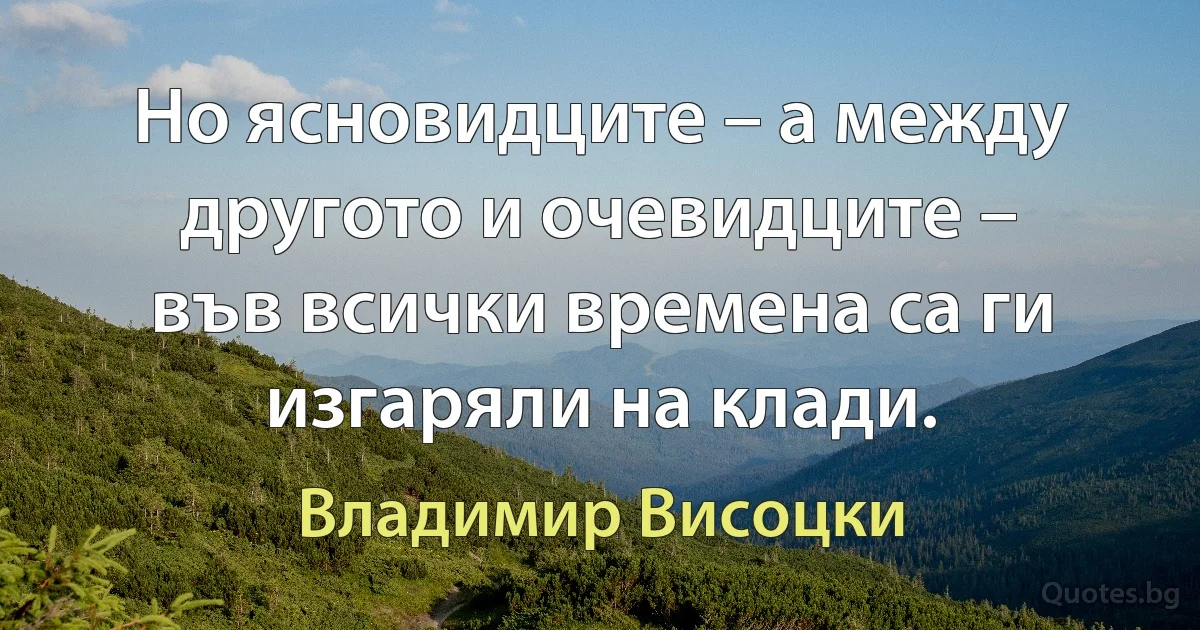 Но ясновидците – а между другото и очевидците –
във всички времена са ги изгаряли на клади. (Владимир Висоцки)