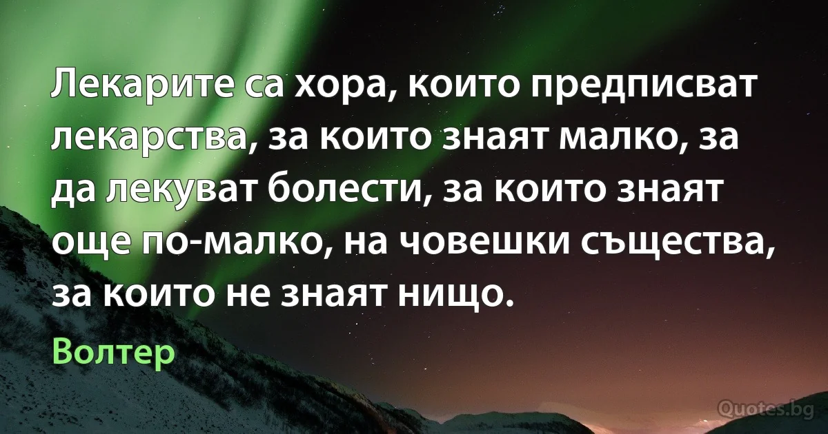 Лекарите са хора, които предписват лекарства, за които знаят малко, за да лекуват болести, за които знаят още по-малко, на човешки същества, за които не знаят нищо. (Волтер)