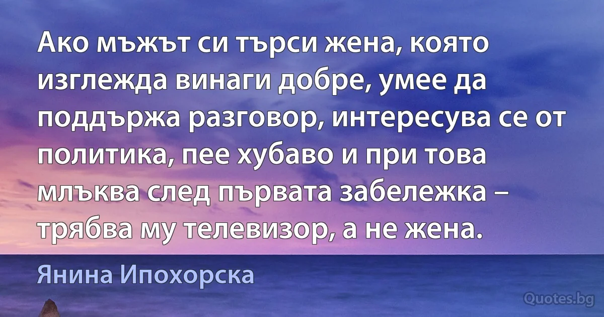 Ако мъжът си търси жена, която изглежда винаги добре, умее да поддържа разговор, интересува се от политика, пее хубаво и при това млъква след първата забележка – трябва му телевизор, а не жена. (Янина Ипохорска)