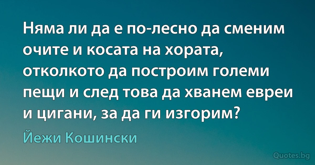 Няма ли да е по-лесно да сменим очите и косата на хората, отколкото да построим големи пещи и след това да хванем евреи и цигани, за да ги изгорим? (Йежи Кошински)