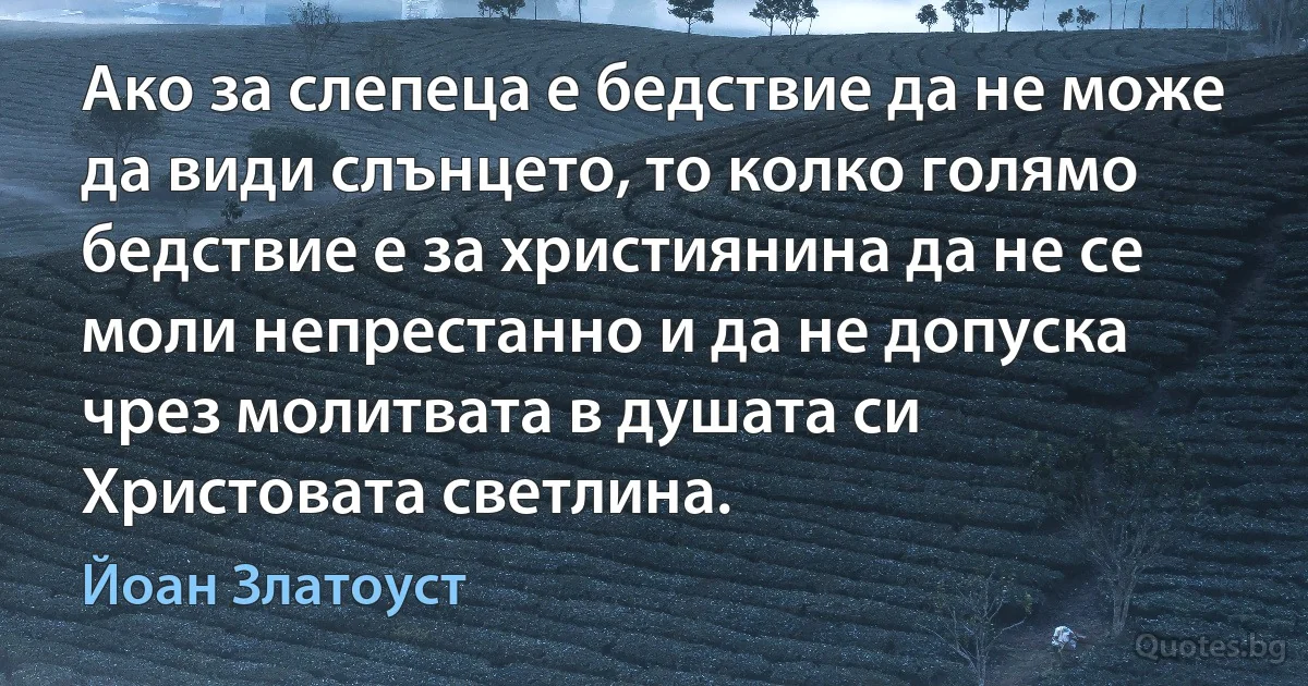 Ако за слепеца е бедствие да не може да види слънцето, то колко голямо бедствие е за християнина да не се моли непрестанно и да не допуска чрез молитвата в душата си Христовата светлина. (Йоан Златоуст)