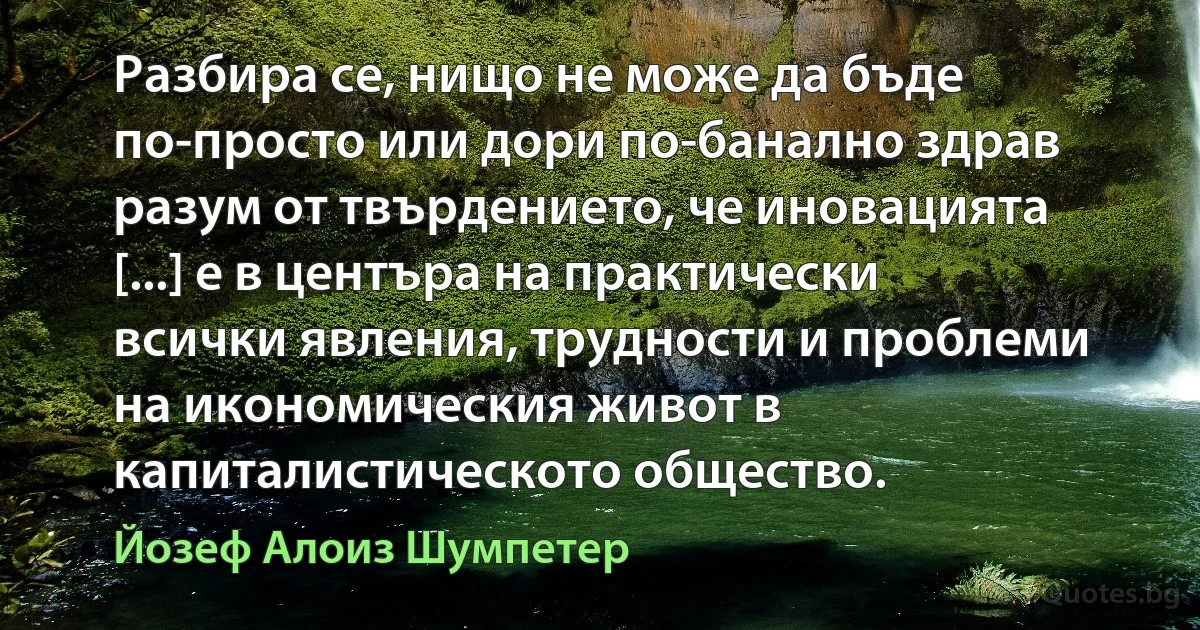 Разбира се, нищо не може да бъде по-просто или дори по-банално здрав разум от твърдението, че иновацията [...] е в центъра на практически всички явления, трудности и проблеми на икономическия живот в капиталистическото общество. (Йозеф Алоиз Шумпетер)