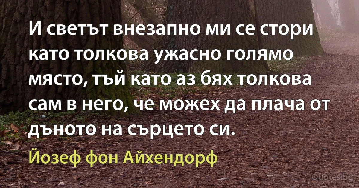 И светът внезапно ми се стори като толкова ужасно голямо място, тъй като аз бях толкова сам в него, че можех да плача от дъното на сърцето си. (Йозеф фон Айхендорф)